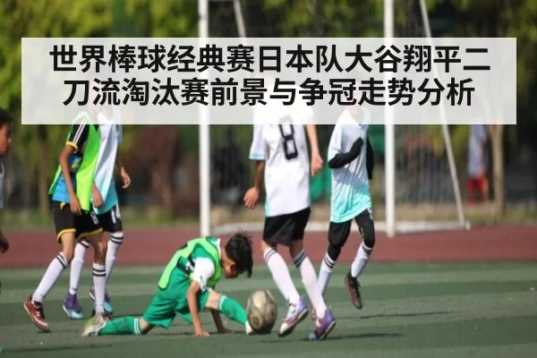 世界棒球经典赛日本队大谷翔平二刀流淘汰赛前景与争冠走势分析