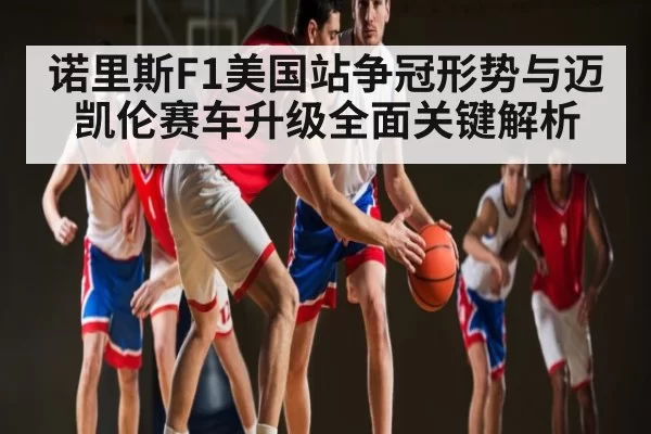 诺里斯F1美国站争冠形势与迈凯伦赛车升级全面关键解析